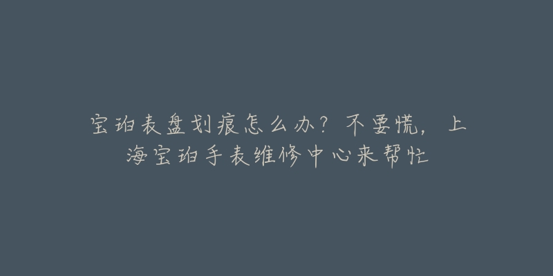 宝珀表盘划痕怎么办？不要慌，上海宝珀手表维修中心来帮忙