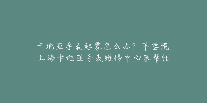 卡地亚手表起雾怎么办？不要慌，上海卡地亚手表维修中心来帮忙