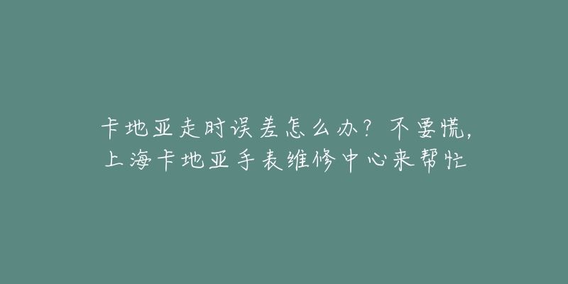 卡地亚走时误差怎么办？不要慌，上海卡地亚手表维修中心来帮忙