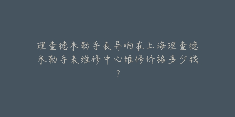 理查德米勒手表异响在上海理查德米勒手表维修中心维修价格多少钱？