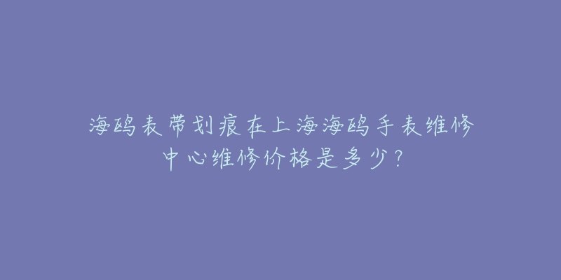 海鸥表带划痕在上海海鸥手表维修中心维修价格是多少？