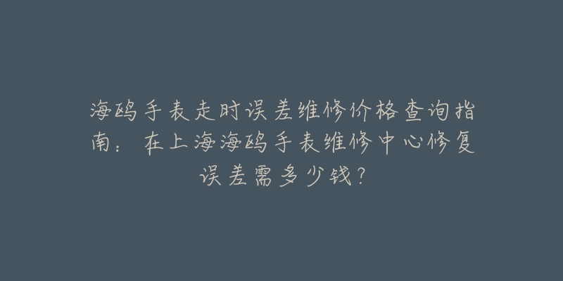 海鸥手表走时误差维修价格查询指南：在上海海鸥手表维修中心修复误差需多少钱？