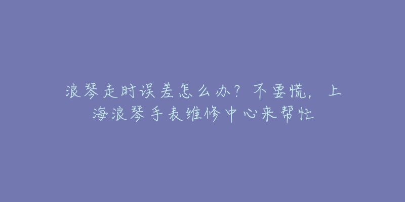 浪琴走时误差怎么办？不要慌，上海浪琴手表维修中心来帮忙