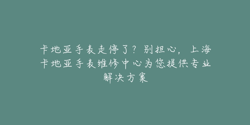 卡地亚手表走停了？别担心，上海卡地亚手表维修中心为您提供专业解决方案