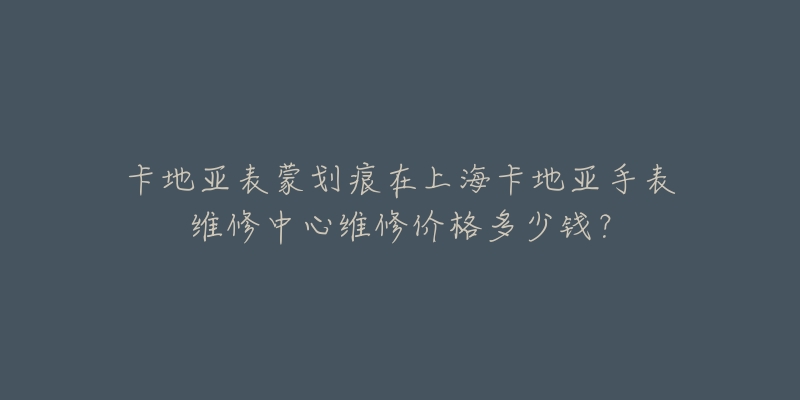 卡地亚表蒙划痕在上海卡地亚手表维修中心维修价格多少钱？