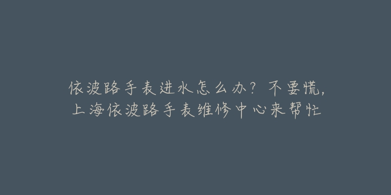 依波路手表进水怎么办？不要慌，上海依波路手表维修中心来帮忙