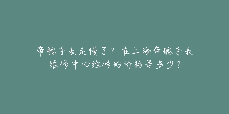 帝舵手表走慢了？在上海帝舵手表维修中心维修的价格是多少？