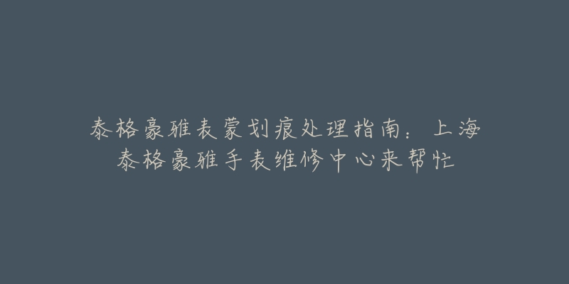 泰格豪雅表蒙划痕处理指南：上海泰格豪雅手表维修中心来帮忙