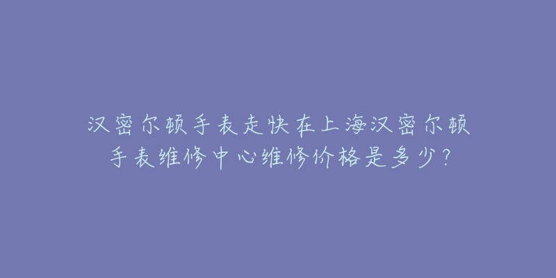 汉密尔顿手表走快在上海汉密尔顿手表维修中心维修价格是多少？