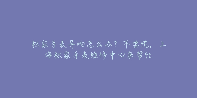 积家手表异响怎么办？不要慌，上海积家手表维修中心来帮忙