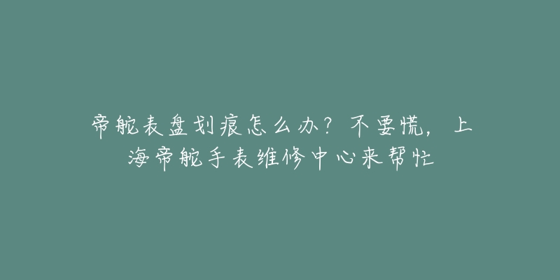 帝舵表盘划痕怎么办？不要慌，上海帝舵手表维修中心来帮忙