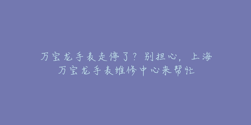 万宝龙手表走停了？别担心，上海万宝龙手表维修中心来帮忙