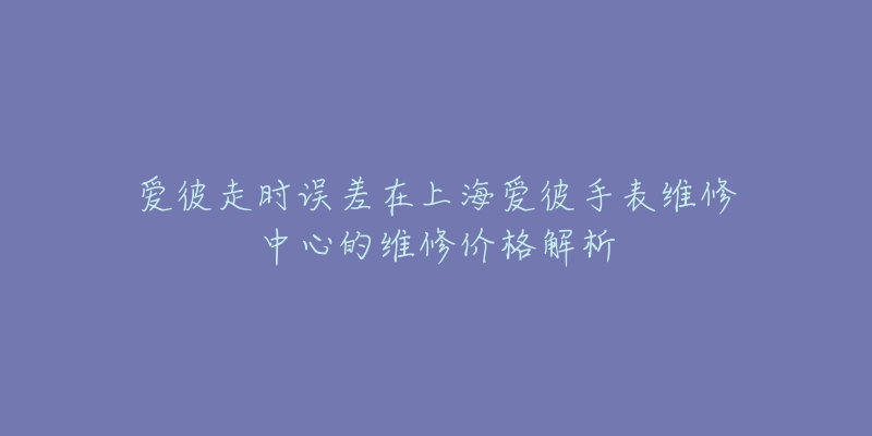 爱彼走时误差在上海爱彼手表维修中心的维修价格解析