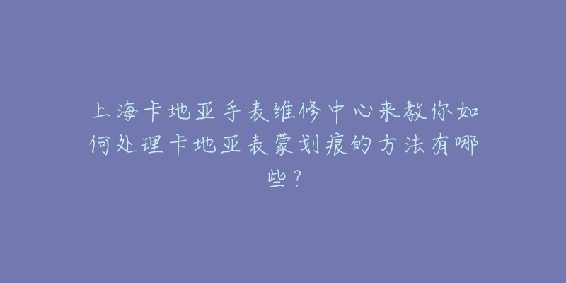 上海卡地亚手表维修中心来教你如何处理卡地亚表蒙划痕的方法有哪些？