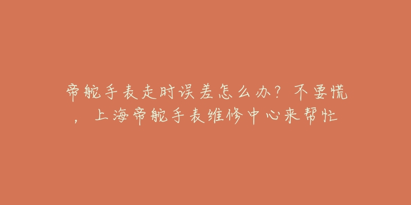 帝舵手表走时误差怎么办？不要慌，上海帝舵手表维修中心来帮忙