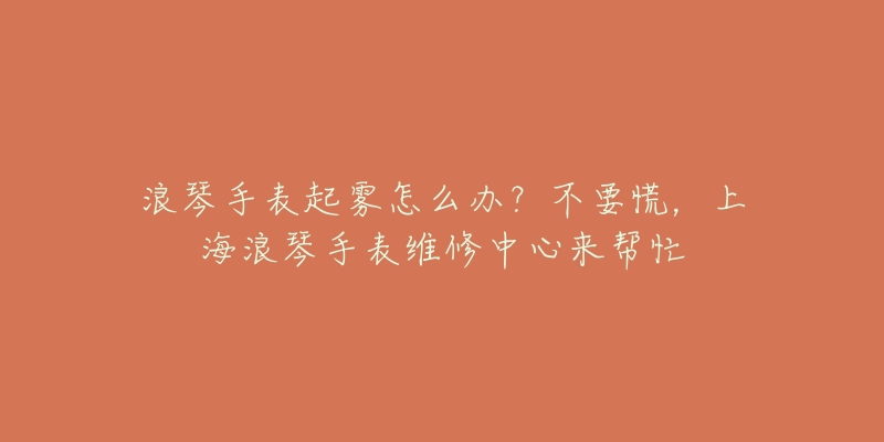 浪琴手表起雾怎么办？不要慌，上海浪琴手表维修中心来帮忙