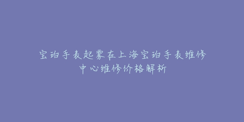 宝珀手表起雾在上海宝珀手表维修中心维修价格解析