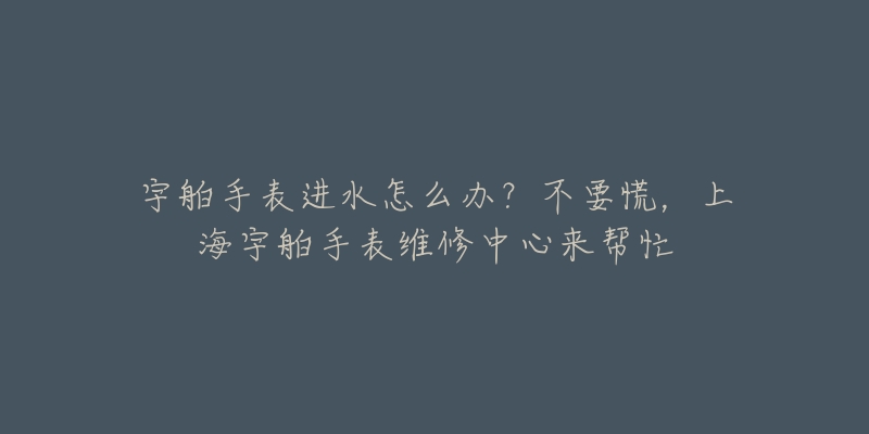 宇舶手表进水怎么办？不要慌，上海宇舶手表维修中心来帮忙