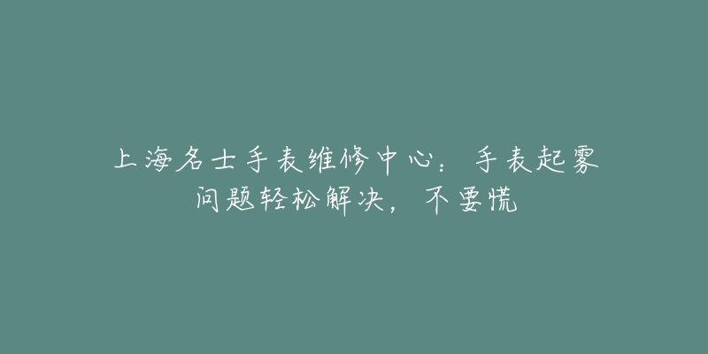 上海名士手表维修中心：手表起雾问题轻松解决，不要慌