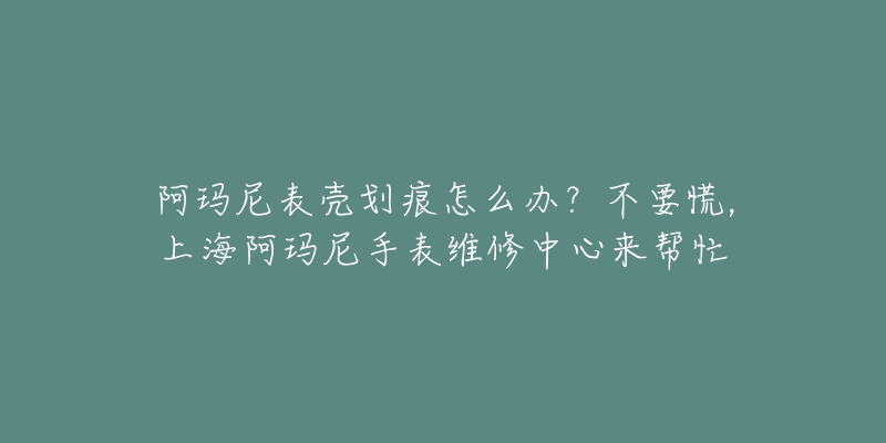 阿玛尼表壳划痕怎么办？不要慌，上海阿玛尼手表维修中心来帮忙