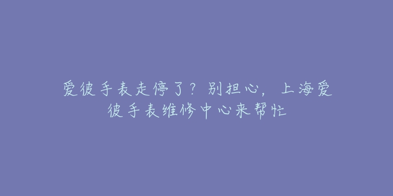 爱彼手表走停了？别担心，上海爱彼手表维修中心来帮忙