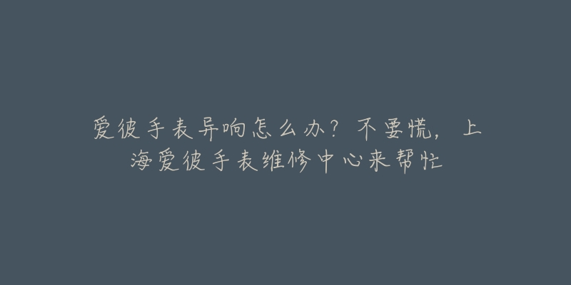 爱彼手表异响怎么办？不要慌，上海爱彼手表维修中心来帮忙