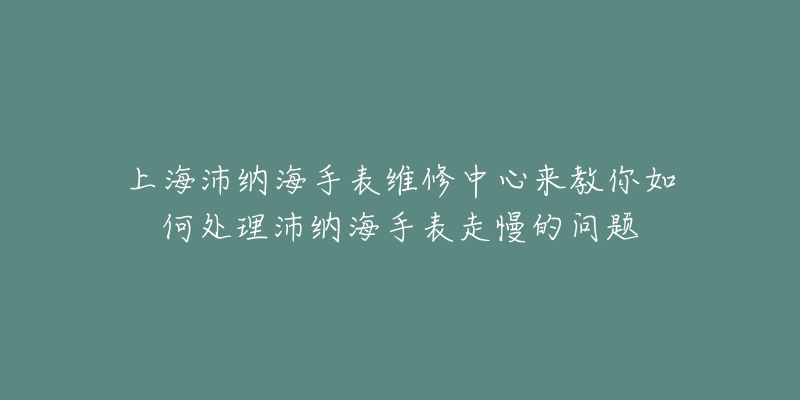 上海沛纳海手表维修中心来教你如何处理沛纳海手表走慢的问题