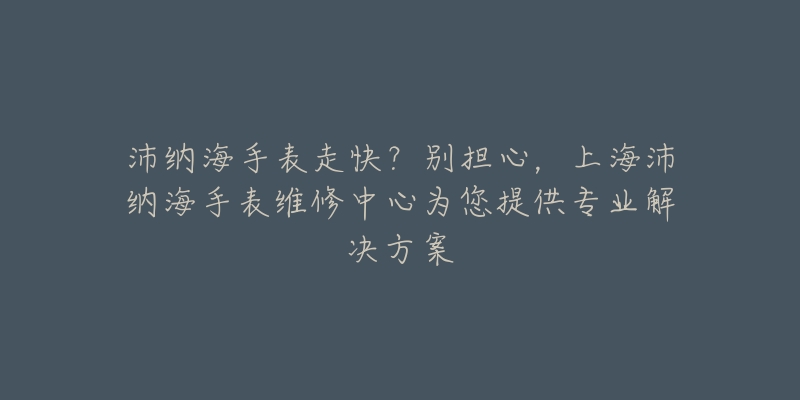 沛纳海手表走快？别担心，上海沛纳海手表维修中心为您提供专业解决方案