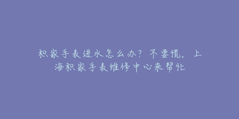 积家手表进水怎么办？不要慌，上海积家手表维修中心来帮忙