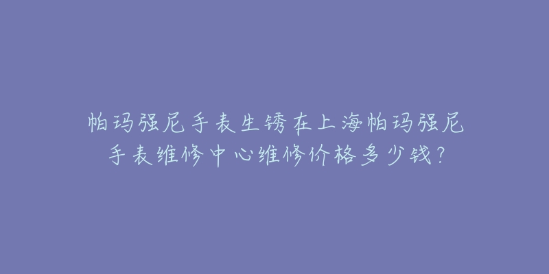 帕玛强尼手表生锈在上海帕玛强尼手表维修中心维修价格多少钱？