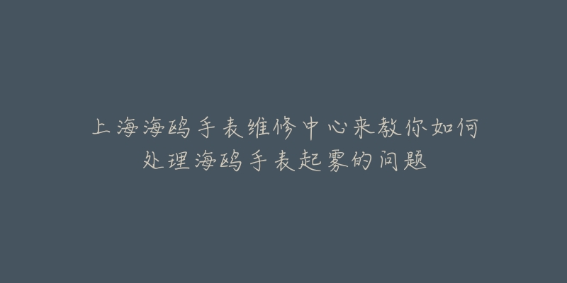 上海海鸥手表维修中心来教你如何处理海鸥手表起雾的问题