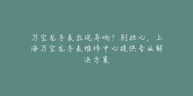 万宝龙手表出现异响？别担心，上海万宝龙手表维修中心提供专业解决方案