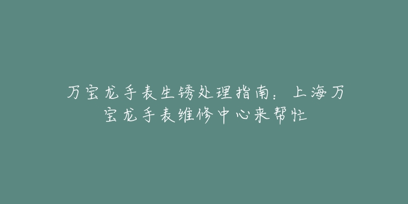 万宝龙手表生锈处理指南：上海万宝龙手表维修中心来帮忙