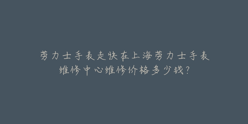 劳力士手表走快在上海劳力士手表维修中心维修价格多少钱？