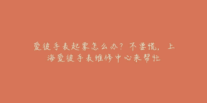 爱彼手表起雾怎么办？不要慌，上海爱彼手表维修中心来帮忙