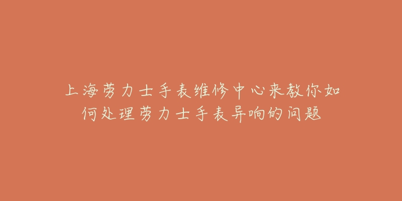 上海劳力士手表维修中心来教你如何处理劳力士手表异响的问题