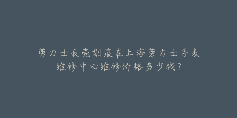 劳力士表壳划痕在上海劳力士手表维修中心维修价格多少钱？