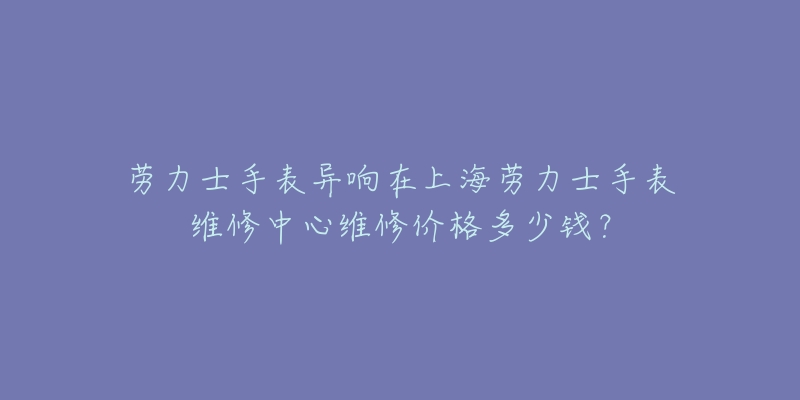 劳力士手表异响在上海劳力士手表维修中心维修价格多少钱？