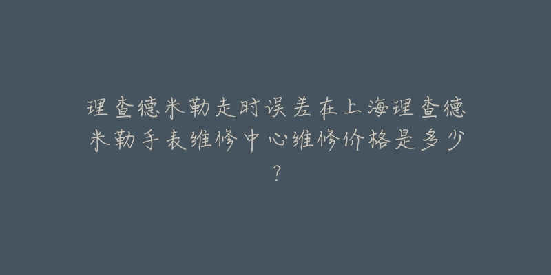 理查德米勒走时误差在上海理查德米勒手表维修中心维修价格是多少？