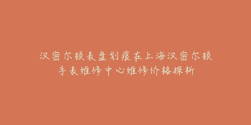 汉密尔顿表盘划痕在上海汉密尔顿手表维修中心维修价格探析