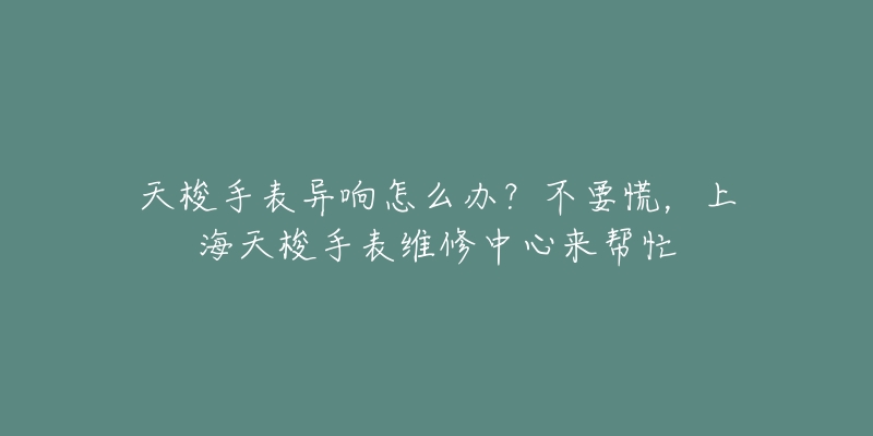 天梭手表异响怎么办？不要慌，上海天梭手表维修中心来帮忙