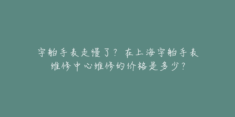 宇舶手表走慢了？在上海宇舶手表维修中心维修的价格是多少？