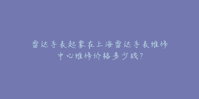 雷达手表起雾在上海雷达手表维修中心维修价格多少钱？