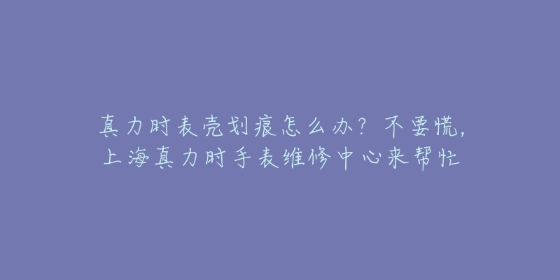 真力时表壳划痕怎么办？不要慌，上海真力时手表维修中心来帮忙