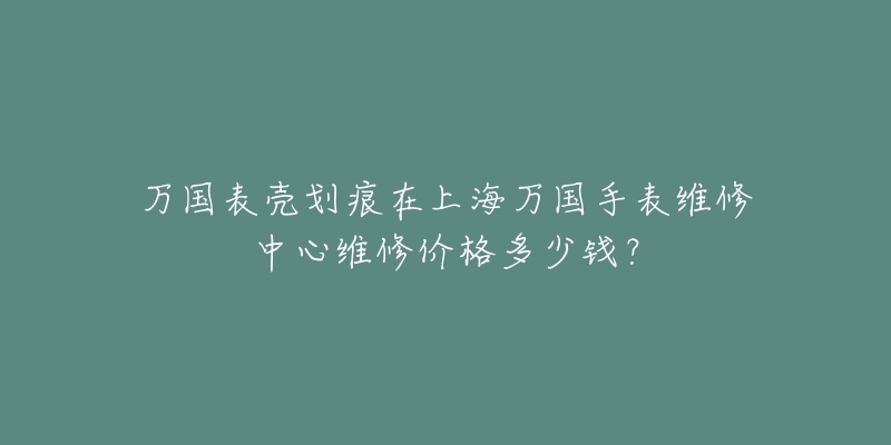 万国表壳划痕在上海万国手表维修中心维修价格多少钱？