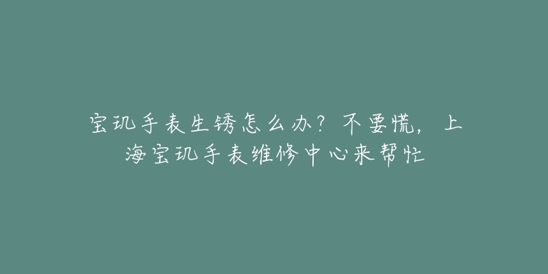 宝玑手表生锈怎么办？不要慌，上海宝玑手表维修中心来帮忙