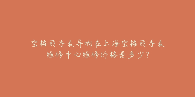 宝格丽手表异响在上海宝格丽手表维修中心维修价格是多少？