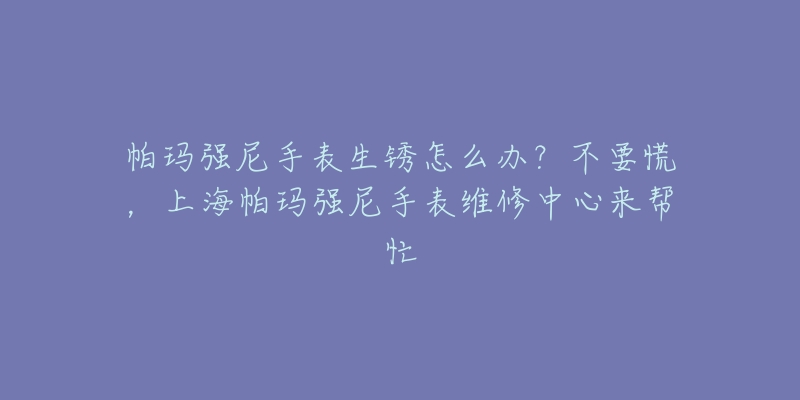 帕玛强尼手表生锈怎么办？不要慌，上海帕玛强尼手表维修中心来帮忙