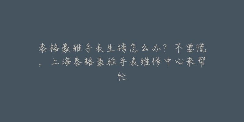 泰格豪雅手表生锈怎么办？不要慌，上海泰格豪雅手表维修中心来帮忙