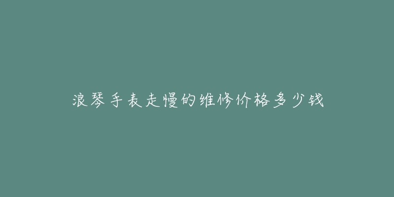 浪琴手表走慢的维修价格多少钱